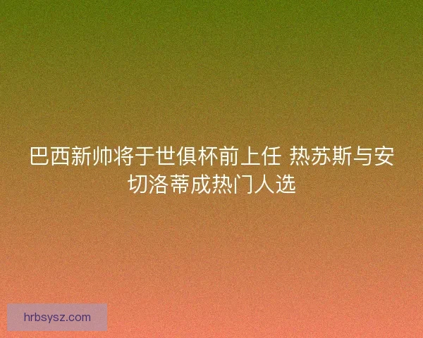 巴西新帅将于世俱杯前上任 热苏斯与安切洛蒂成热门人选