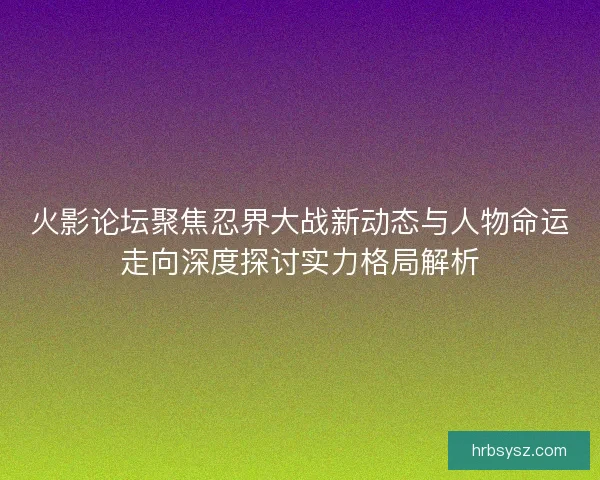 火影论坛聚焦忍界大战新动态与人物命运走向深度探讨实力格局解析