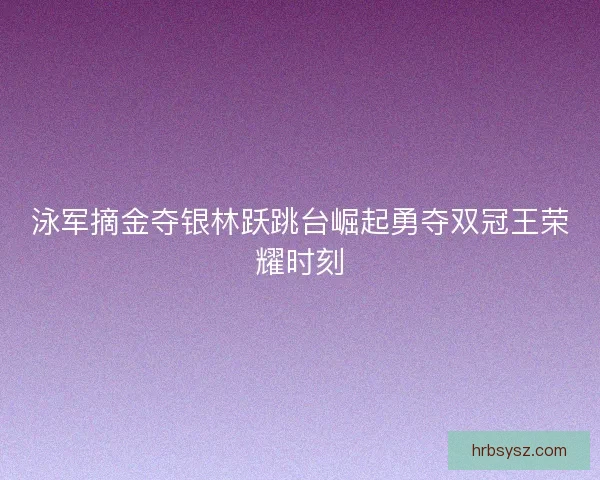 泳军摘金夺银林跃跳台崛起勇夺双冠王荣耀时刻